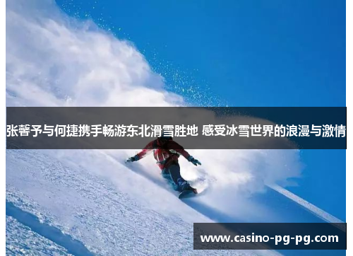 张馨予与何捷携手畅游东北滑雪胜地 感受冰雪世界的浪漫与激情