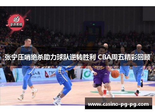 张宁压哨绝杀助力球队逆转胜利 CBA周五精彩回顾